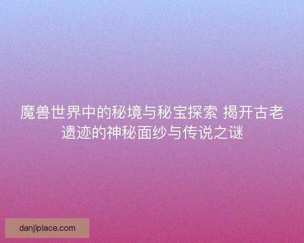 魔兽世界中的秘境与秘宝探索 揭开古老遗迹的神秘面纱与传说之谜