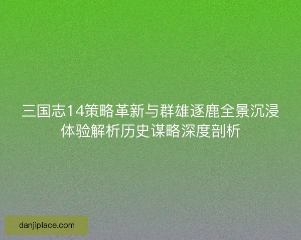 三国志14策略革新与群雄逐鹿全景沉浸体验解析历史谋略深度剖析