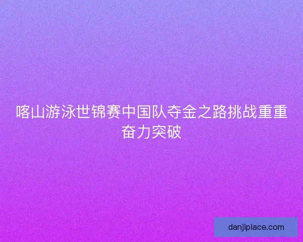 喀山游泳世锦赛中国队夺金之路挑战重重奋力突破