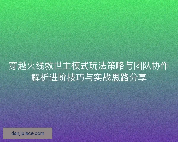 穿越火线救世主模式玩法策略与团队协作解析进阶技巧与实战思路分享