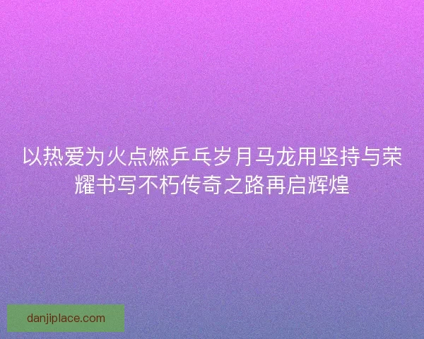 以热爱为火点燃乒乓岁月马龙用坚持与荣耀书写不朽传奇之路再启辉煌