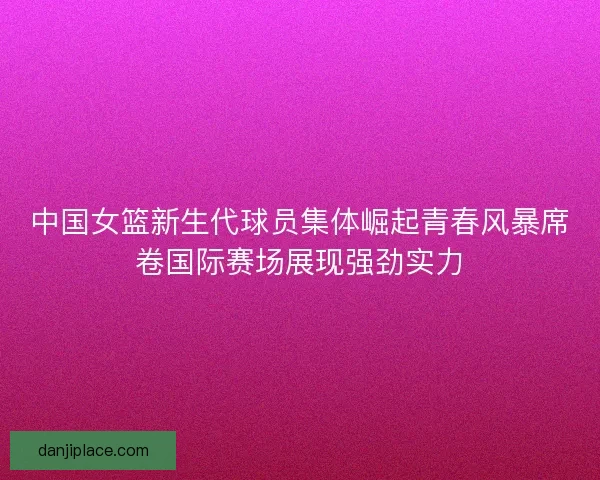 中国女篮新生代球员集体崛起青春风暴席卷国际赛场展现强劲实力