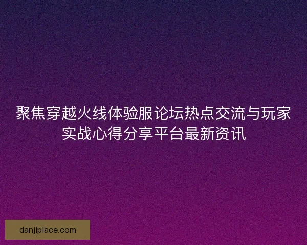 聚焦穿越火线体验服论坛热点交流与玩家实战心得分享平台最新资讯