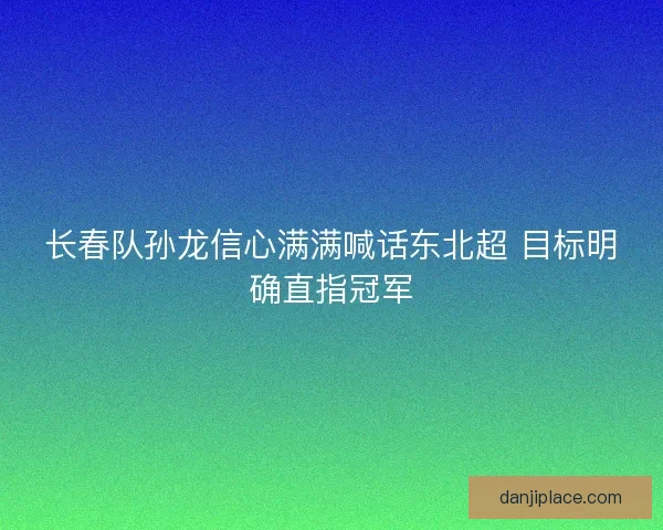 长春队孙龙信心满满喊话东北超 目标明确直指冠军