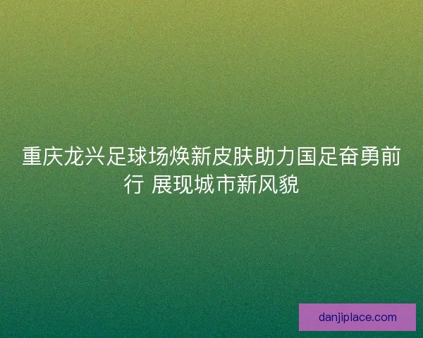 重庆龙兴足球场焕新皮肤助力国足奋勇前行 展现城市新风貌