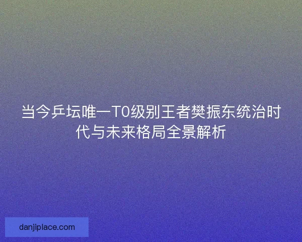 当今乒坛唯一T0级别王者樊振东统治时代与未来格局全景解析