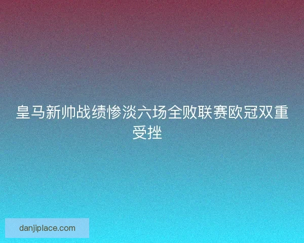 皇马新帅战绩惨淡六场全败联赛欧冠双重受挫  
